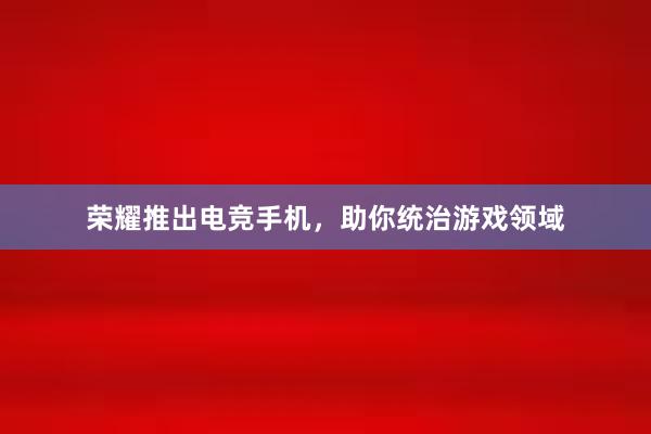 荣耀推出电竞手机，助你统治游戏领域