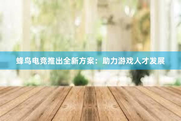 蜂鸟电竞推出全新方案：助力游戏人才发展