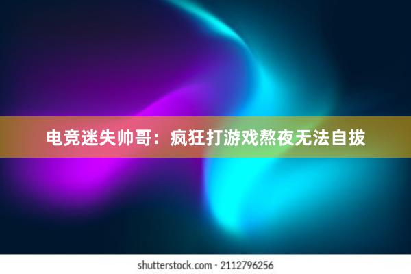 电竞迷失帅哥：疯狂打游戏熬夜无法自拔