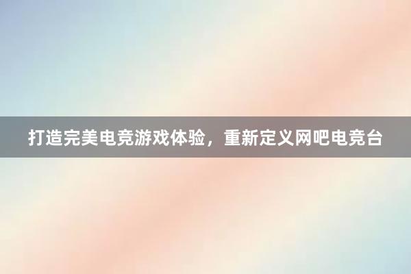 打造完美电竞游戏体验，重新定义网吧电竞台