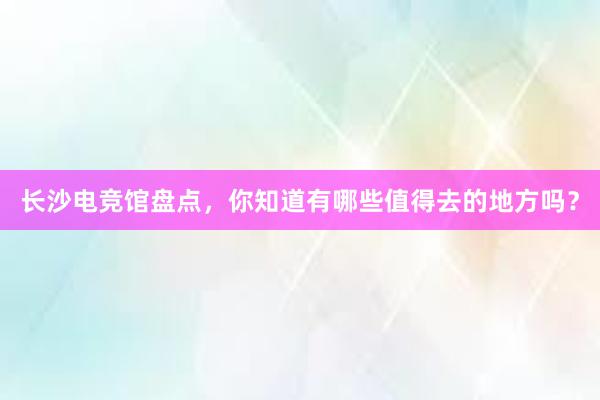 长沙电竞馆盘点，你知道有哪些值得去的地方吗？