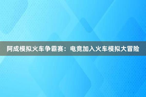 阿成模拟火车争霸赛：电竞加入火车模拟大冒险