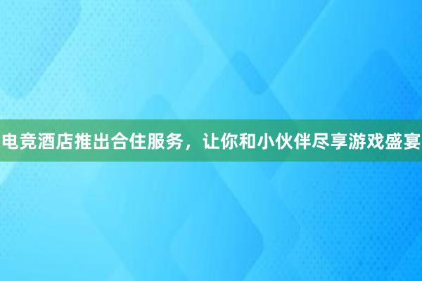 电竞酒店推出合住服务，让你和小伙伴尽享游戏盛宴