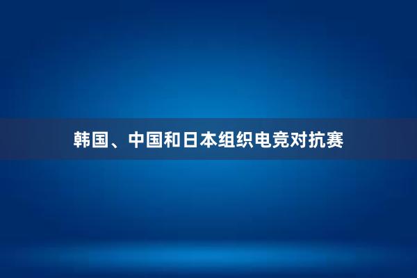 韩国、中国和日本组织电竞对抗赛